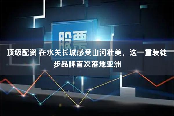 顶级配资 在水关长城感受山河壮美，这一重装徒步品牌首次落地亚洲