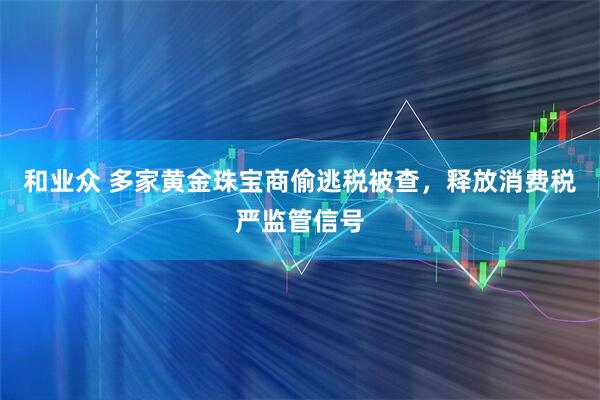 和业众 多家黄金珠宝商偷逃税被查，释放消费税严监管信号